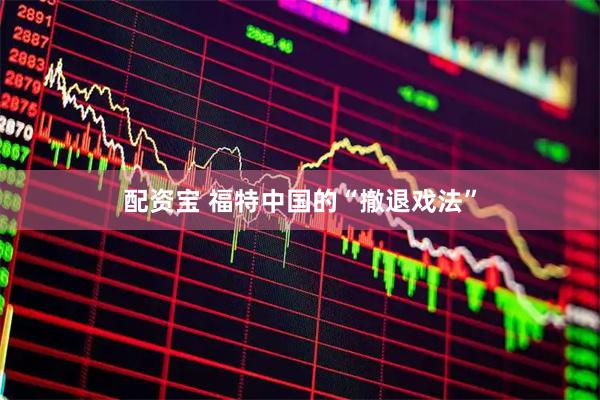配资宝 福特中国的“撤退戏法”