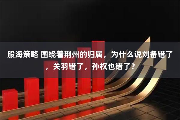 股海策略 围绕着荆州的归属，为什么说刘备错了，关羽错了，孙权也错了？