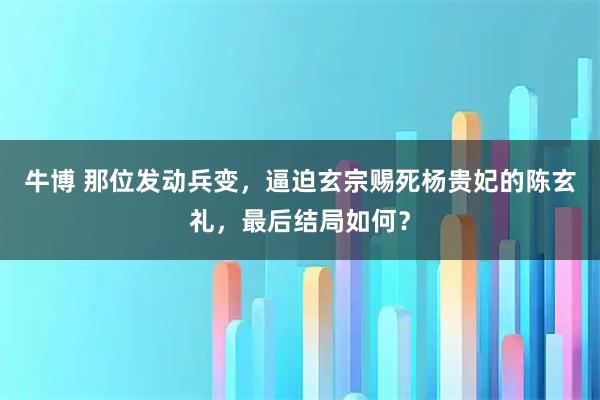 牛博 那位发动兵变，逼迫玄宗赐死杨贵妃的陈玄礼，最后结局如何？