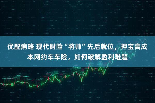 优配痢略 现代财险“将帅”先后就位，押宝高成本网约车车险，如何破解盈利难题