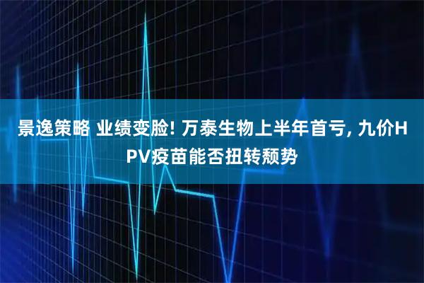 景逸策略 业绩变脸! 万泰生物上半年首亏, 九价HPV疫苗能否扭转颓势