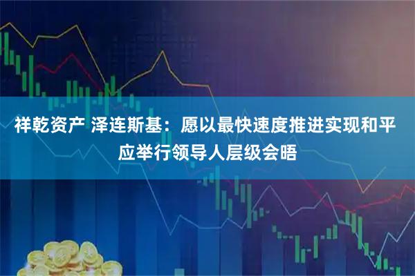祥乾资产 泽连斯基：愿以最快速度推进实现和平 应举行领导人层级会晤