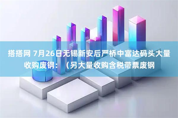 搭搭网 7月26日无锡新安后严桥中富达码头大量收购废钢:(另大量收购含税带票废钢