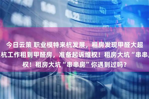 今日云策 职业模特来杭发展，租房发现甲醛大超标 研究生毕业来杭工作租到甲醛房，准备起诉维权！租房大坑“串串房”你遇到过吗？