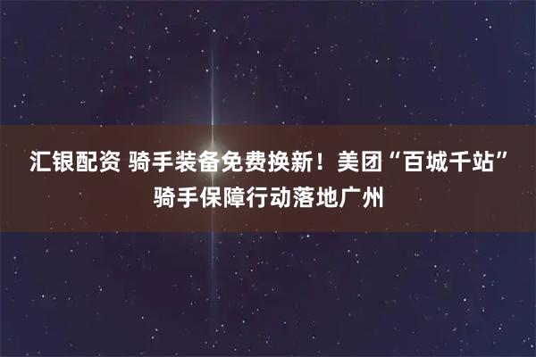 汇银配资 骑手装备免费换新！美团“百城千站”骑手保障行动落地广州