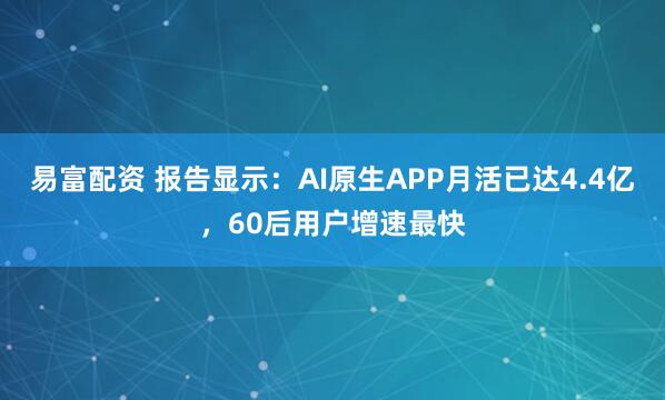 易富配资 报告显示：AI原生APP月活已达4.4亿，60后用户增速最快