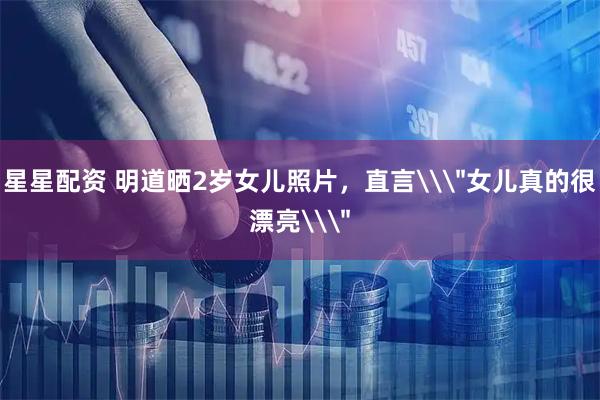 星星配资 明道晒2岁女儿照片，直言\