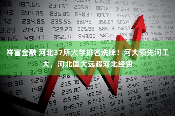 祥富金融 河北37所大学排名洗牌！河大领先河工大，河北医大远超河北经贸