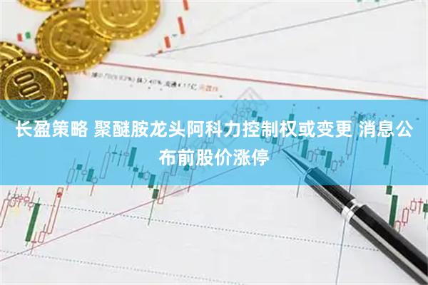 长盈策略 聚醚胺龙头阿科力控制权或变更 消息公布前股价涨停