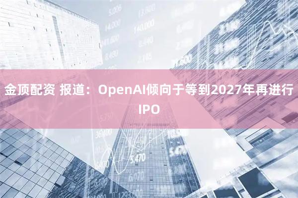 金顶配资 报道：OpenAI倾向于等到2027年再进行IPO