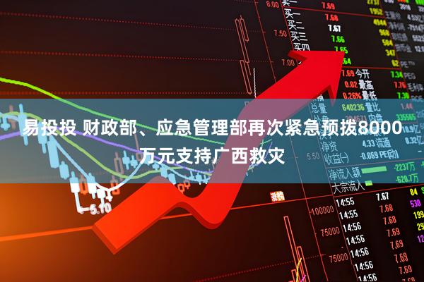易投投 财政部、应急管理部再次紧急预拨8000万元支持广西救灾