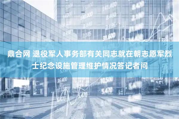 鼎合网 退役军人事务部有关同志就在朝志愿军烈士纪念设施管理维护情况答记者问