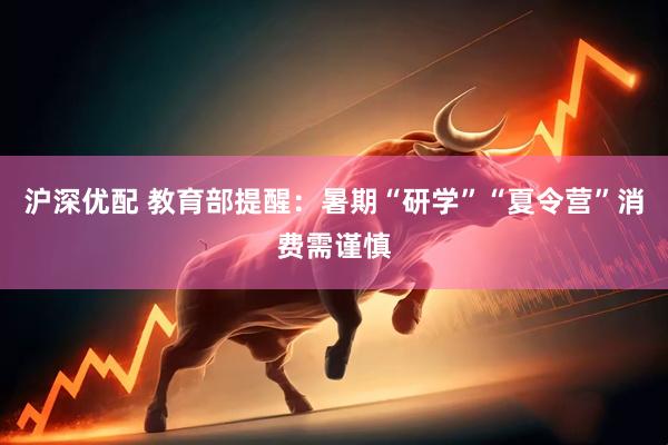 沪深优配 教育部提醒:暑期“研学”“夏令营”消费需谨慎