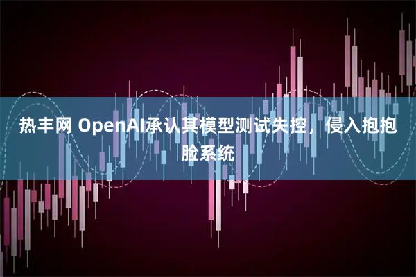 热丰网 OpenAI承认其模型测试失控，侵入抱抱脸系统
