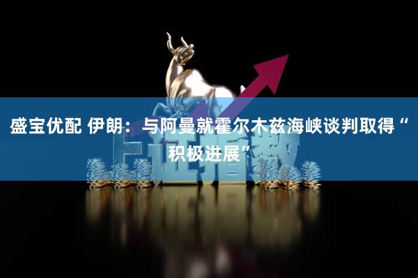 盛宝优配 伊朗：与阿曼就霍尔木兹海峡谈判取得“积极进展”