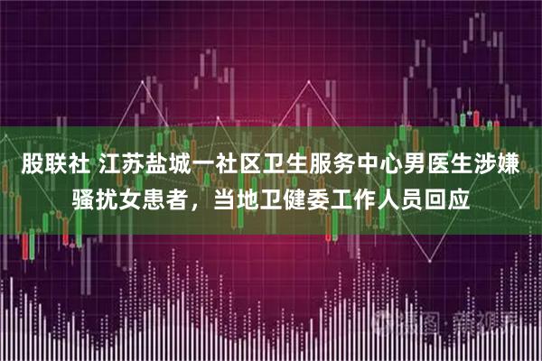 股联社 江苏盐城一社区卫生服务中心男医生涉嫌骚扰女患者，当地卫健委工作人员回应