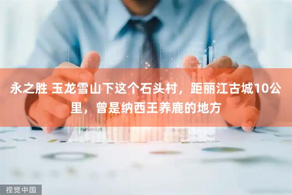永之胜 玉龙雪山下这个石头村，距丽江古城10公里，曾是纳西王养鹿的地方
