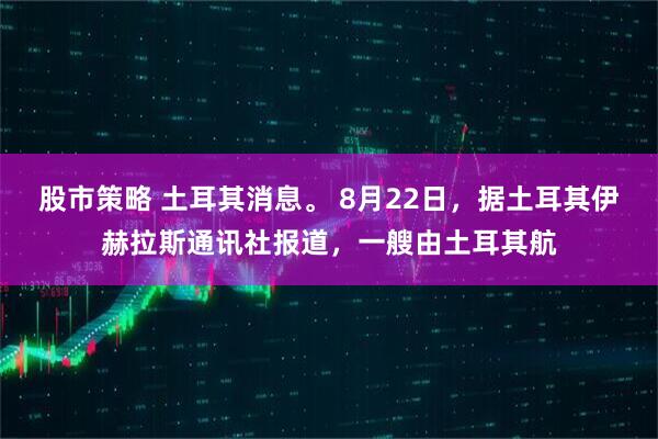 股市策略 土耳其消息。 8月22日，据土耳其伊赫拉斯通讯社报道，一艘由土耳其航