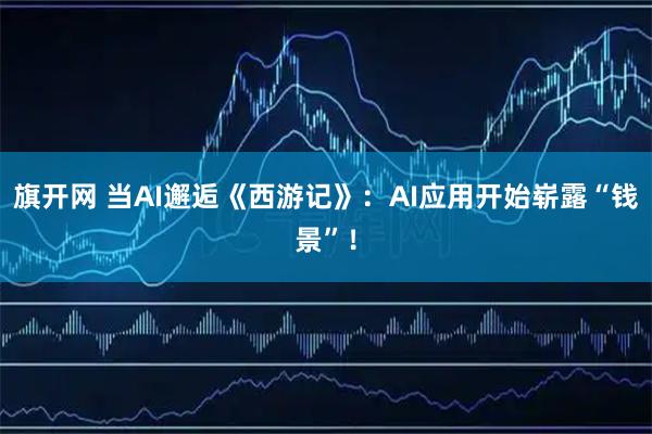 旗开网 当AI邂逅《西游记》：AI应用开始崭露“钱景”！